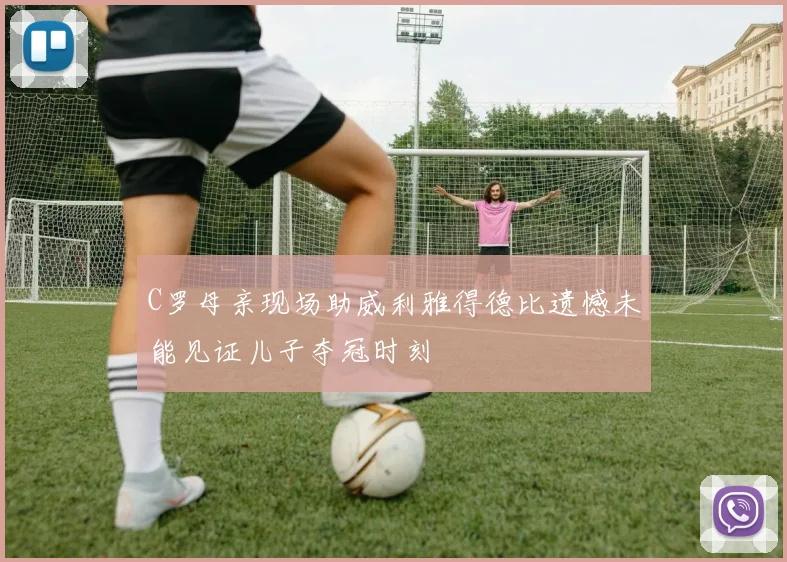 C罗母亲现场助威利雅得德比遗憾未能见证儿子夺冠时刻