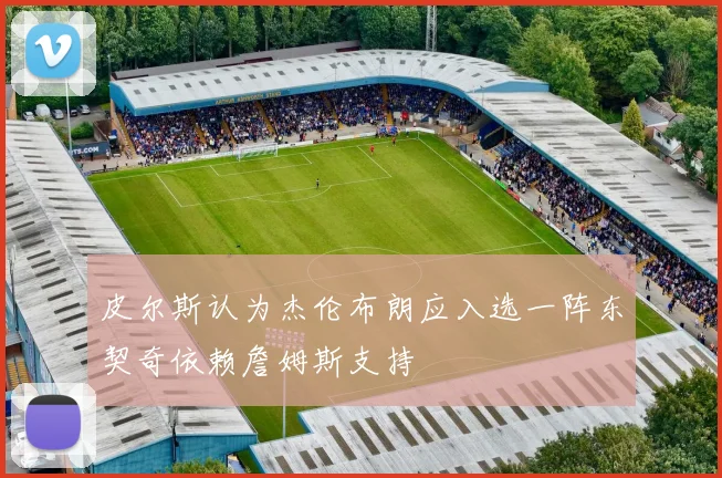皮尔斯认为杰伦布朗应入选一阵东契奇依赖詹姆斯支持