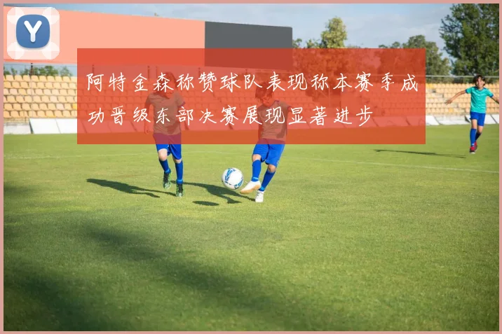 阿特金森称赞球队表现称本赛季成功晋级东部决赛展现显著进步