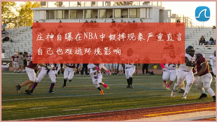 庄神自曝在NBA中假摔现象严重直言自己也难逃环境影响