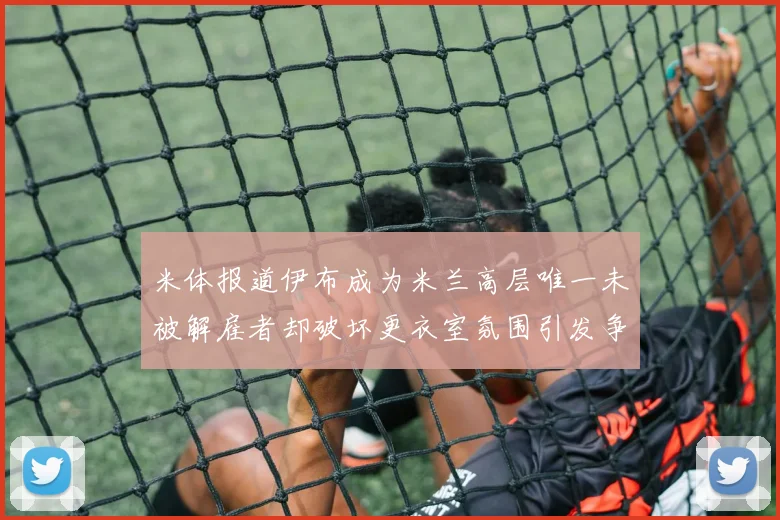 米体报道伊布成为米兰高层唯一未被解雇者却破坏更衣室氛围引发争议