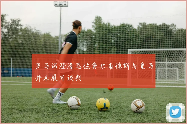 罗马诺澄清恩佐费尔南德斯与皇马并未展开谈判