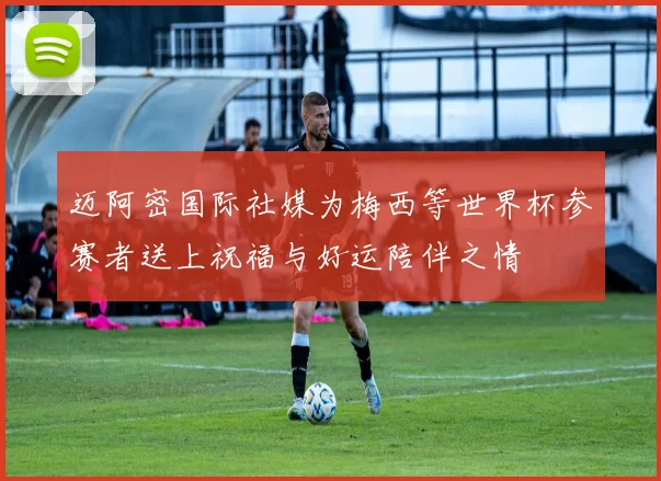 迈阿密国际社媒为梅西等世界杯参赛者送上祝福与好运陪伴之情