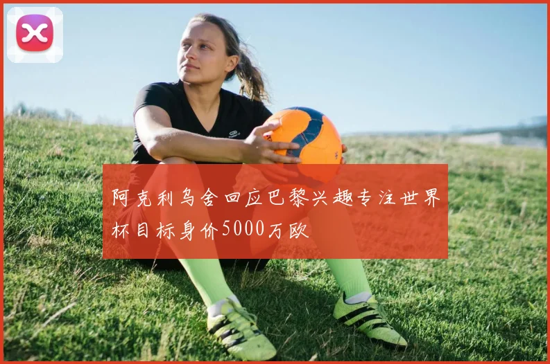 阿克利乌舍回应巴黎兴趣专注世界杯目标身价5000万欧