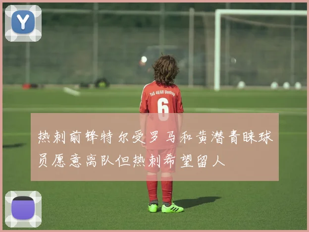 热刺前锋特尔受罗马和黄潜青睐球员愿意离队但热刺希望留人