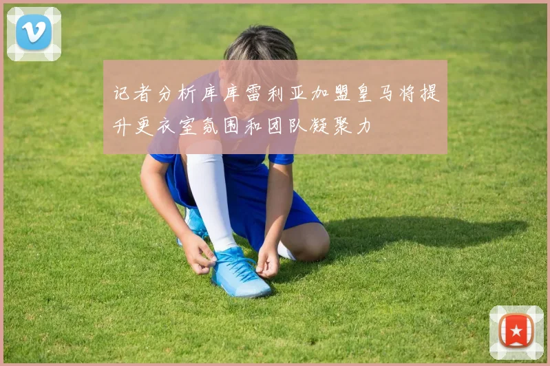 记者分析库库雷利亚加盟皇马将提升更衣室氛围和团队凝聚力