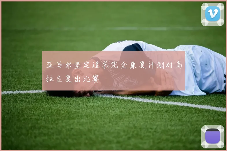 亚马尔坚定追求完全康复计划对乌拉圭复出比赛