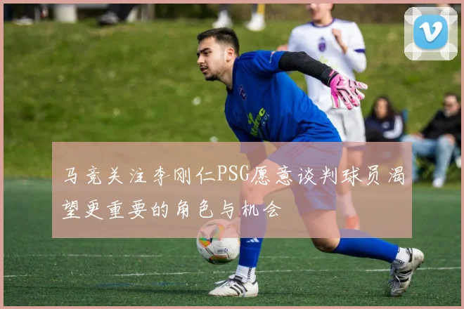 马竞关注李刚仁PSG愿意谈判球员渴望更重要的角色与机会