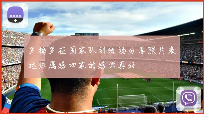 罗梅罗在国家队训练场分享照片表达归属感回家的感觉真好