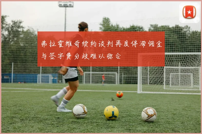 弗拉霍维奇续约谈判再度停滞佣金与签字费分歧难以弥合
