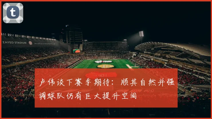 卢伟谈下赛季期待：顺其自然并强调球队仍有巨大提升空间