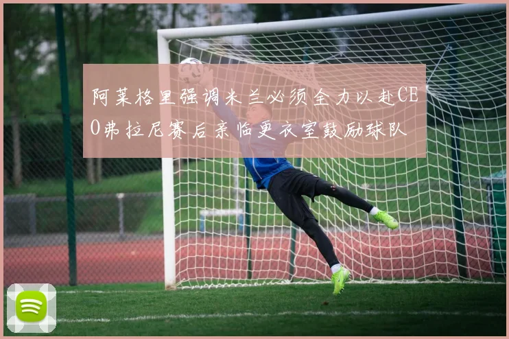 阿莱格里强调米兰必须全力以赴CEO弗拉尼赛后亲临更衣室鼓励球队