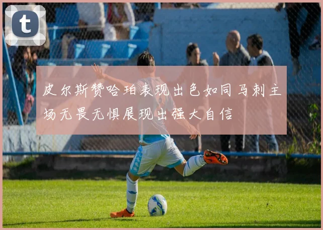 皮尔斯赞哈珀表现出色如同马刺主场无畏无惧展现出强大自信