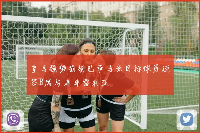 皇马强势截胡巴萨马竞目标球员连签B席与库库雷利亚