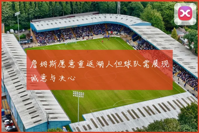 詹姆斯愿意重返湖人但球队需展现诚意与决心