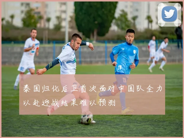 泰国归化后卫首次面对中国队全力以赴迎战结果难以预测