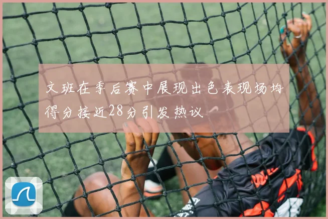 文班在季后赛中展现出色表现场均得分接近28分引发热议