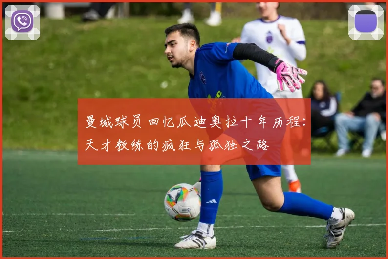 曼城球员回忆瓜迪奥拉十年历程：天才教练的疯狂与孤独之路