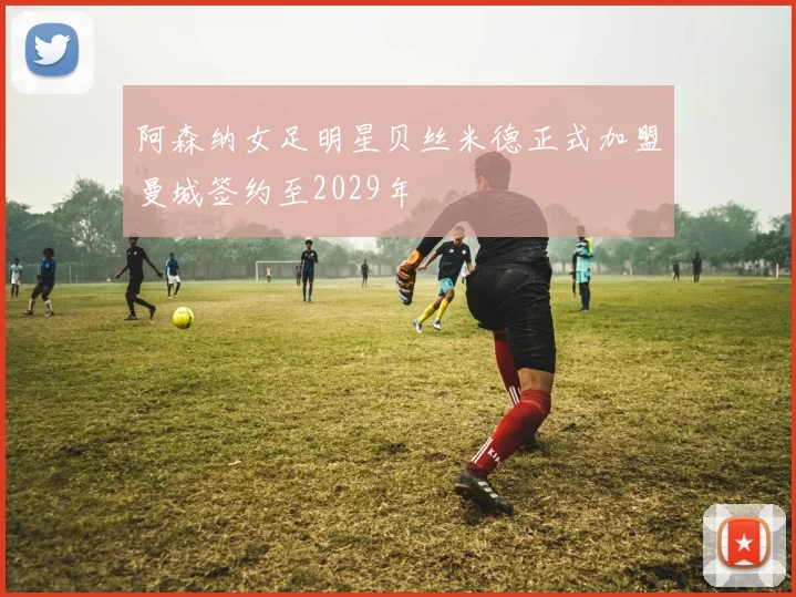 阿森纳女足明星贝丝米德正式加盟曼城签约至2029年