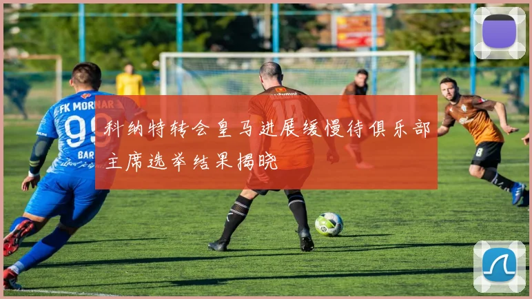 科纳特转会皇马进展缓慢待俱乐部主席选举结果揭晓