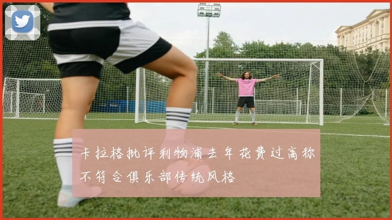 卡拉格批评利物浦去年花费过高称不符合俱乐部传统风格
