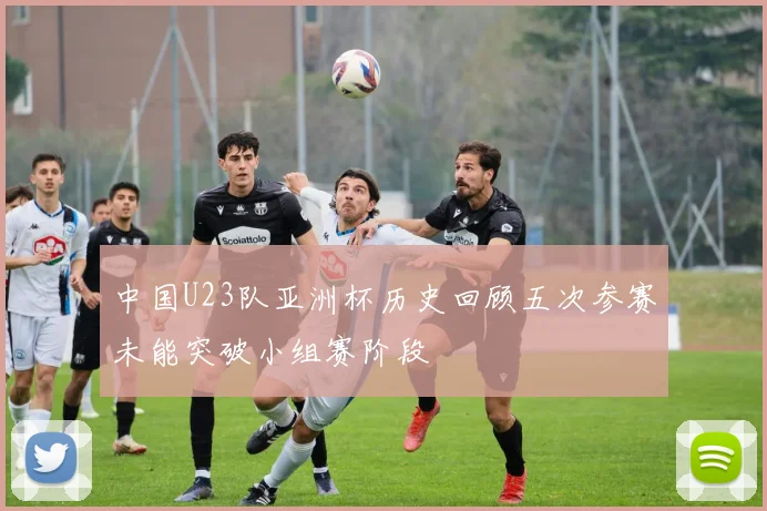 中国U23队亚洲杯历史回顾五次参赛未能突破小组赛阶段