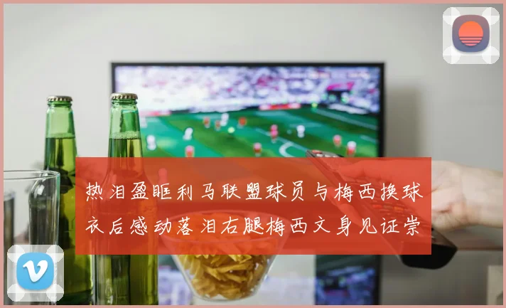 热泪盈眶利马联盟球员与梅西换球衣后感动落泪右腿梅西文身见证崇拜之情
