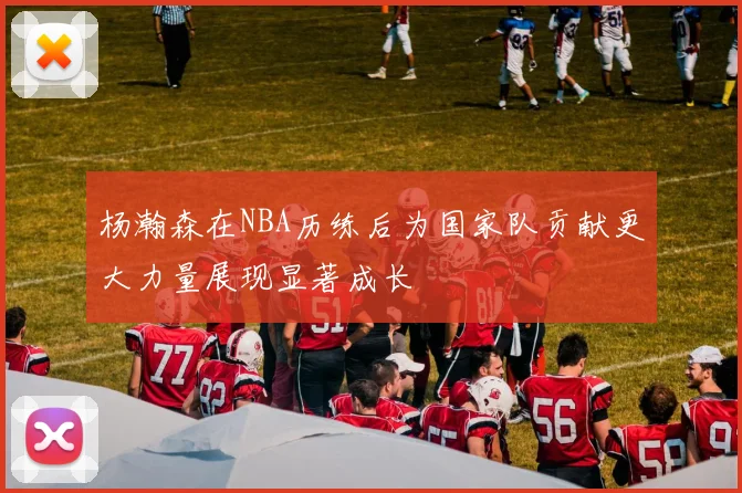 杨瀚森在NBA历练后为国家队贡献更大力量展现显著成长