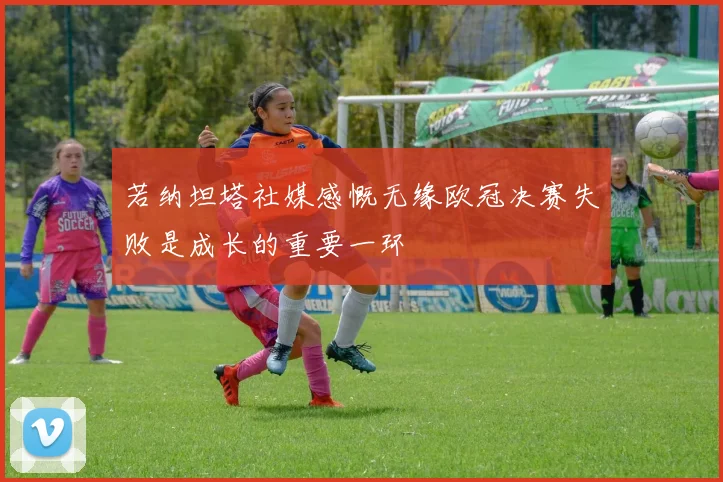 若纳坦塔社媒感慨无缘欧冠决赛失败是成长的重要一环