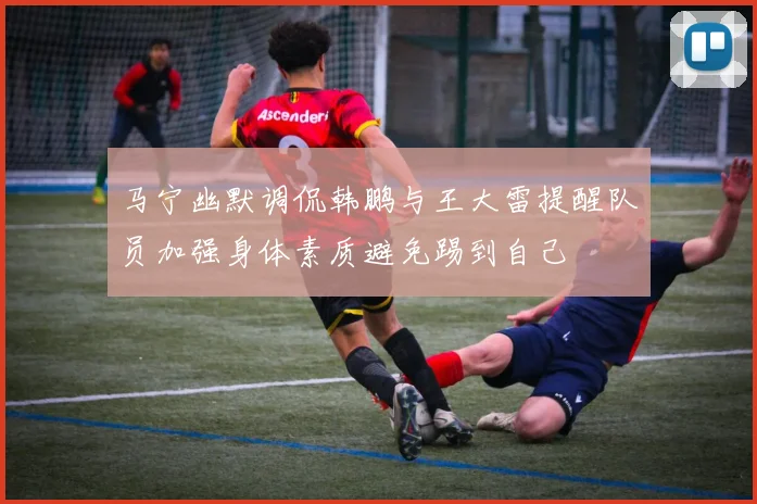 马宁幽默调侃韩鹏与王大雷提醒队员加强身体素质避免踢到自己