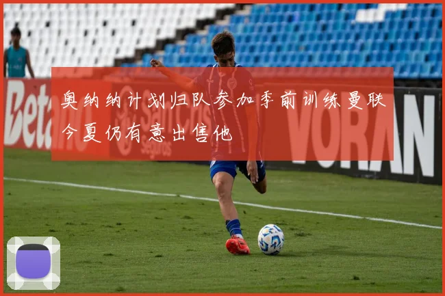 奥纳纳计划归队参加季前训练曼联今夏仍有意出售他