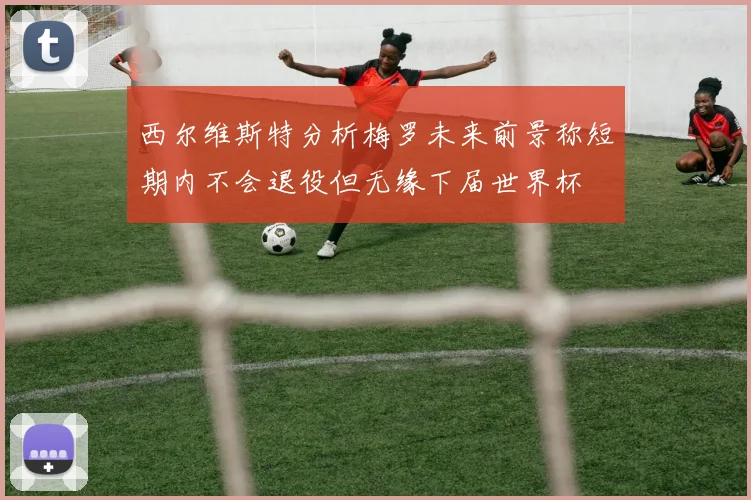 西尔维斯特分析梅罗未来前景称短期内不会退役但无缘下届世界杯